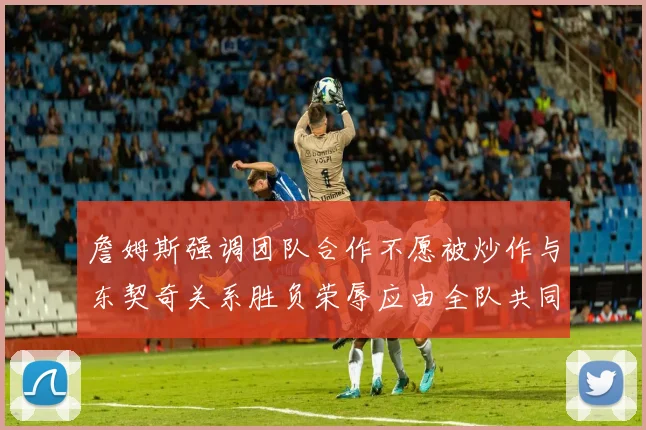 詹姆斯强调团队合作不愿被炒作与东契奇关系胜负荣辱应由全队共同承担