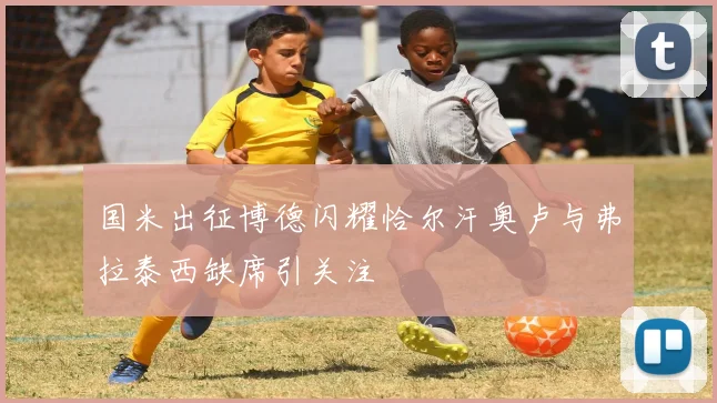 国米出征博德闪耀恰尔汗奥卢与弗拉泰西缺席引关注