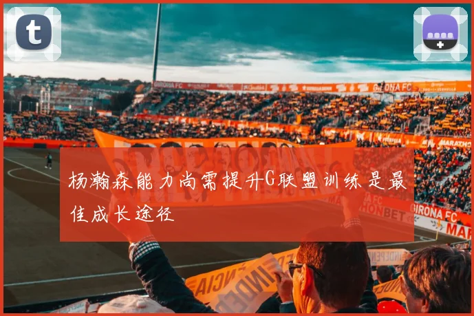 杨瀚森能力尚需提升G联盟训练是最佳成长途径