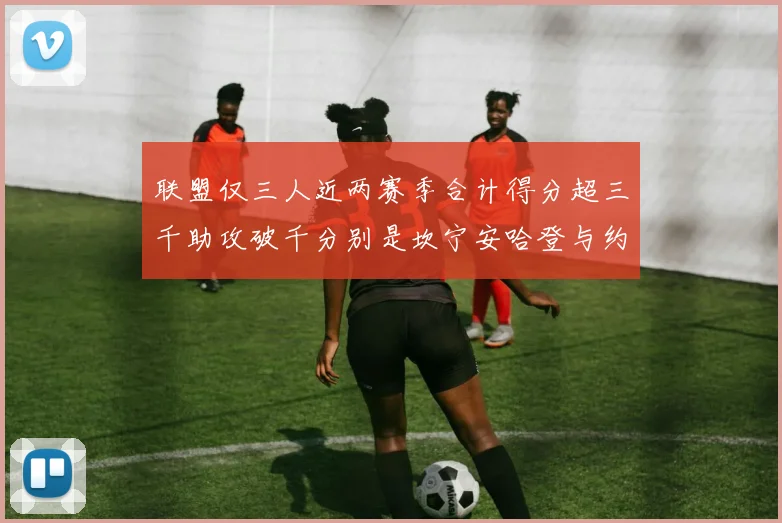 联盟仅三人近两赛季合计得分超三千助攻破千分别是坎宁安哈登与约基奇