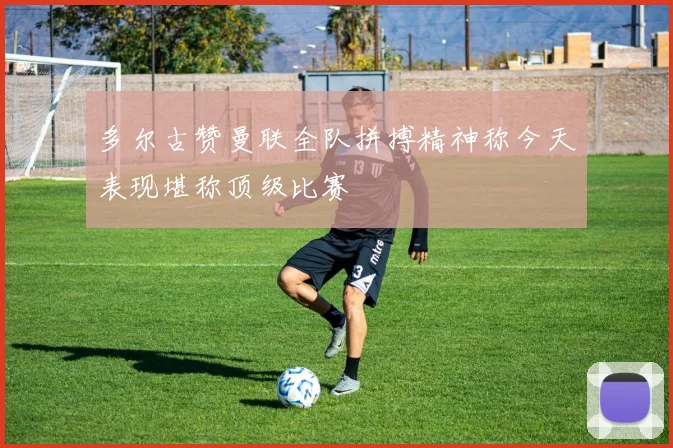 多尔古赞曼联全队拼搏精神称今天表现堪称顶级比赛