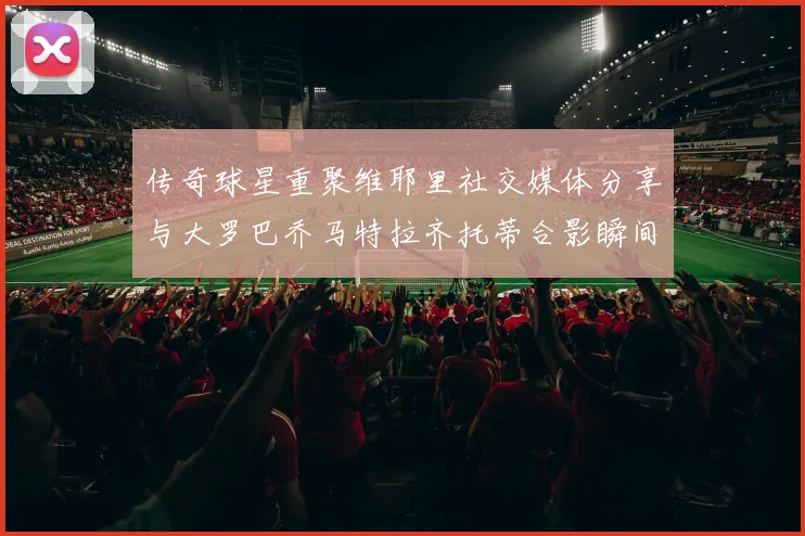 传奇球星重聚维耶里社交媒体分享与大罗巴乔马特拉齐托蒂合影瞬间