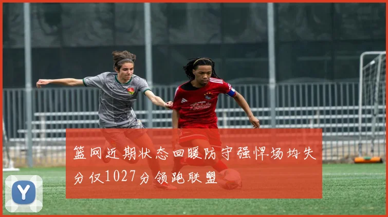 篮网近期状态回暖防守强悍场均失分仅1027分领跑联盟