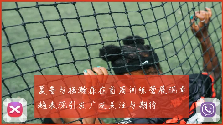 夏普与杨瀚森在首周训练营展现卓越表现引发广泛关注与期待