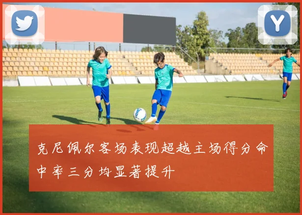克尼佩尔客场表现超越主场得分命中率三分均显著提升