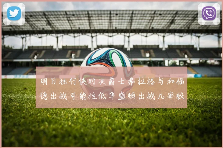 明日独行侠对决爵士弗拉格与加福德出战可能性低华盛顿出战几率较高