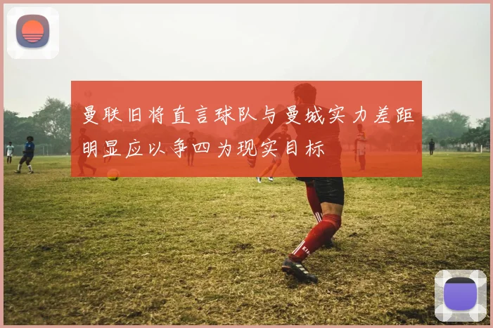 曼联旧将直言球队与曼城实力差距明显应以争四为现实目标