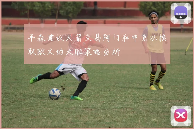 平森建议火箭交易阿门和申京以换取欧文的大胆策略分析