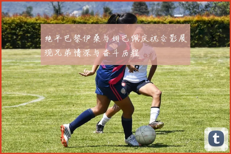 绝平巴黎伊桑与姆巴佩庆祝合影展现兄弟情深与奋斗历程