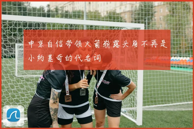 申京自信带领火箭崭露头角不再是小约基奇的代名词