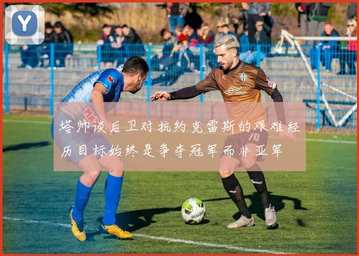 塔帅谈后卫对抗约克雷斯的艰难经历目标始终是争夺冠军而非亚军