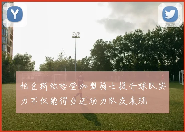 帕金斯称哈登加盟骑士提升球队实力不仅能得分还助力队友表现