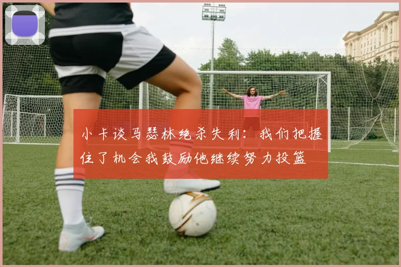 小卡谈马瑟林绝杀失利：我们把握住了机会我鼓励他继续努力投篮