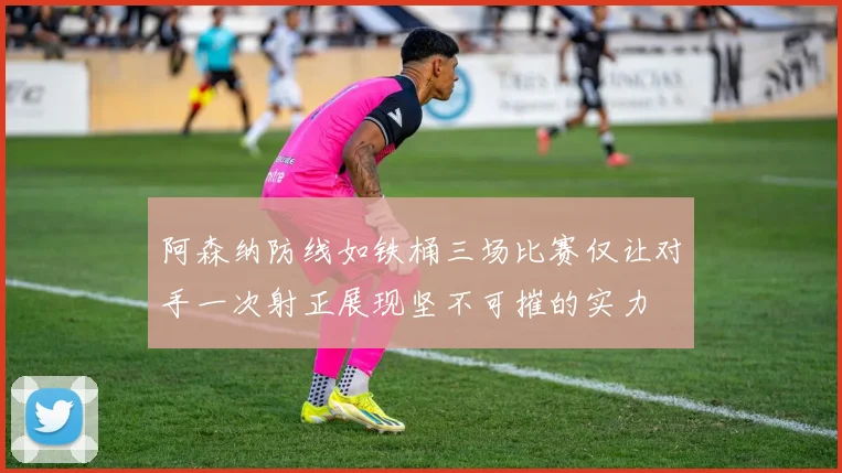 阿森纳防线如铁桶三场比赛仅让对手一次射正展现坚不可摧的实力