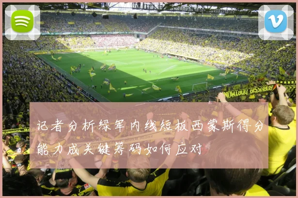 记者分析绿军内线短板西蒙斯得分能力成关键筹码如何应对