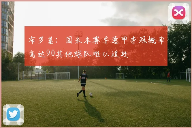 布罗基：国米本赛季意甲夺冠概率高达90其他球队难以追赶