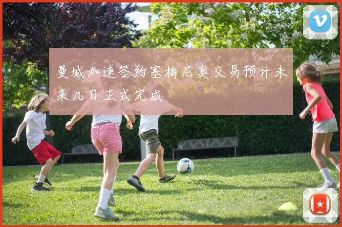 曼城加速签约塞梅尼奥交易预计未来几日正式完成
