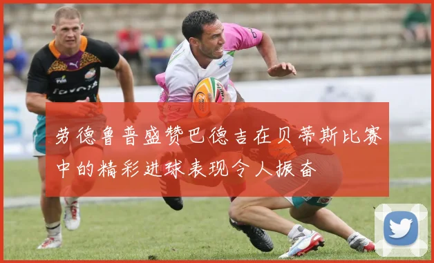 劳德鲁普盛赞巴德吉在贝蒂斯比赛中的精彩进球表现令人振奋