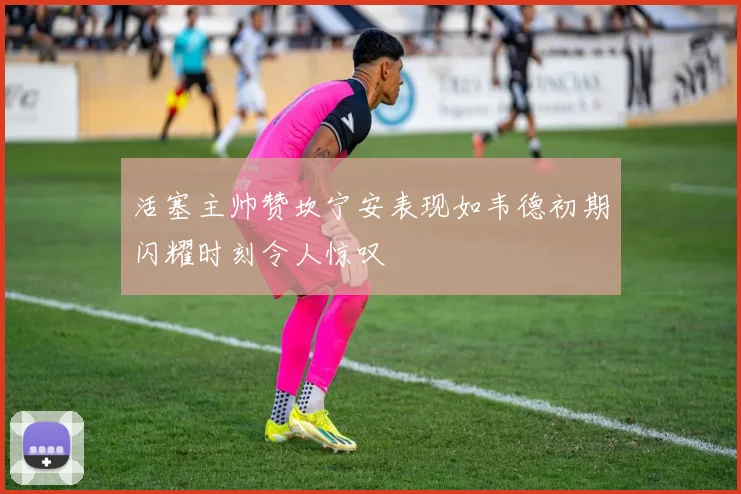 活塞主帅赞坎宁安表现如韦德初期闪耀时刻令人惊叹