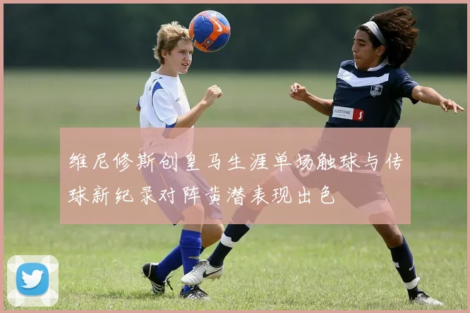 维尼修斯创皇马生涯单场触球与传球新纪录对阵黄潜表现出色