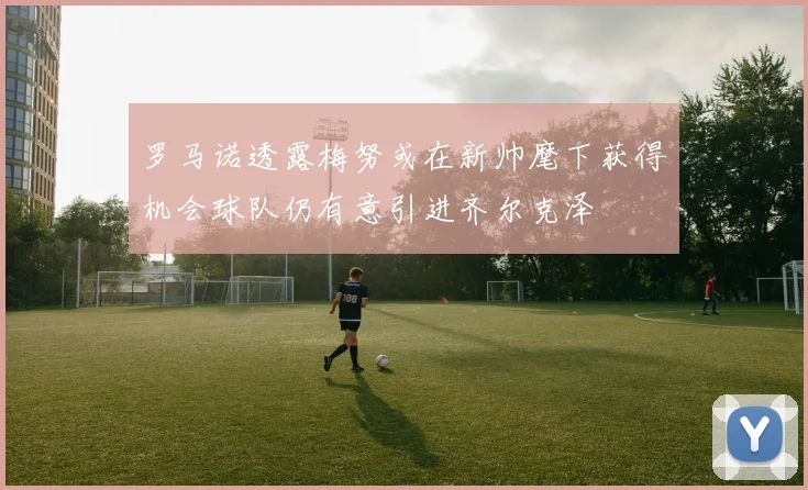 罗马诺透露梅努或在新帅麾下获得机会球队仍有意引进齐尔克泽