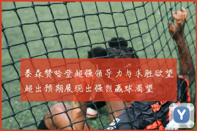 泰森赞哈登超强领导力与求胜欲望超出预期展现出强烈赢球渴望