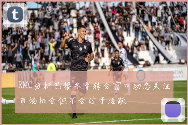 RMC分析巴黎冬季转会窗口动态关注市场机会但不会过于活跃