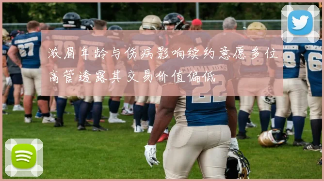 浓眉年龄与伤病影响续约意愿多位高管透露其交易价值偏低