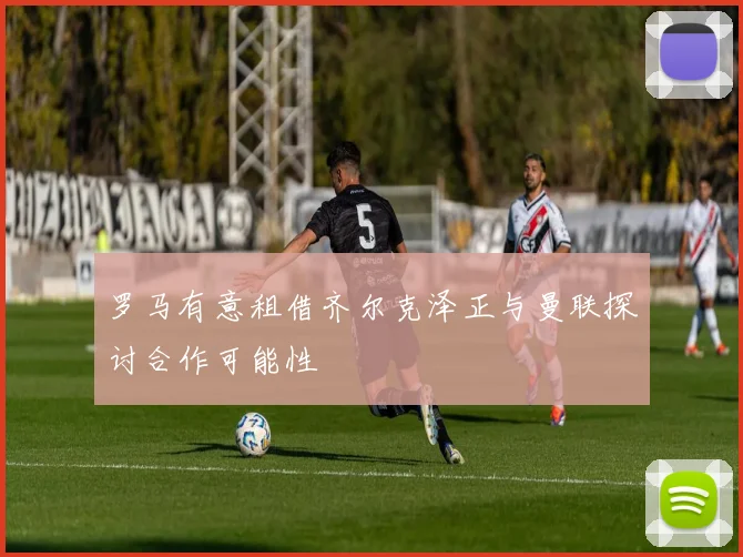 罗马有意租借齐尔克泽正与曼联探讨合作可能性