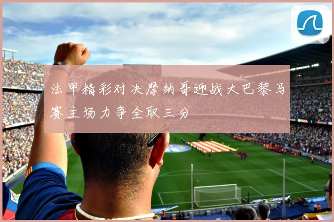 法甲精彩对决摩纳哥迎战大巴黎马赛主场力争全取三分